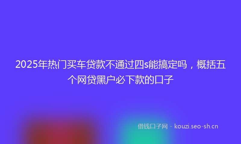 2025年热门买车贷款不通过四s能搞定吗，概括五个网贷黑户必下款的口子