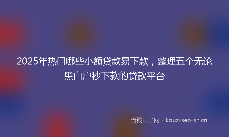 2025年热门哪些小额贷款易下款，整理五个无论黑白户秒下款的贷款平台