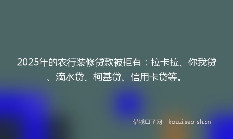 2025年的农行装修贷款被拒有：拉卡拉、你我贷、滴水贷、柯基贷、信用卡贷等。