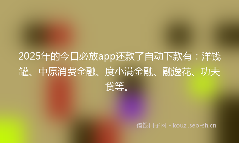 2025年的今日必放app还款了自动下款有：洋钱罐、中原消费金融、度小满金融、融逸花、功夫贷等。