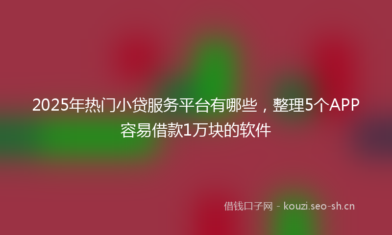 2025年热门小贷服务平台有哪些，整理5个APP容易借款1万块的软件