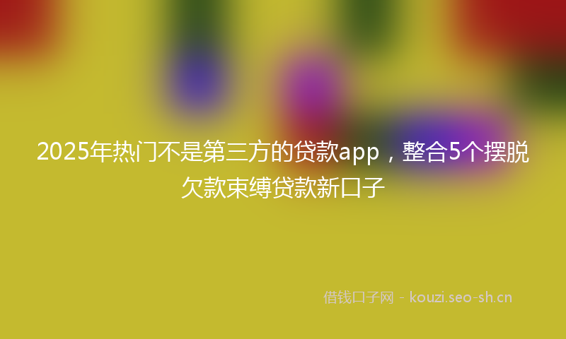 2025年热门不是第三方的贷款app，整合5个摆脱欠款束缚贷款新口子