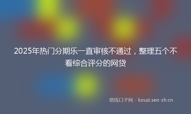 2025年热门分期乐一直审核不通过，整理五个不看综合评分的网贷