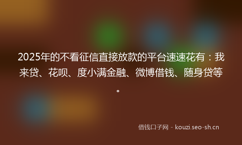 2025年的不看征信直接放款的平台速速花有：我来贷、花呗、度小满金融、微博借钱、随身贷等。