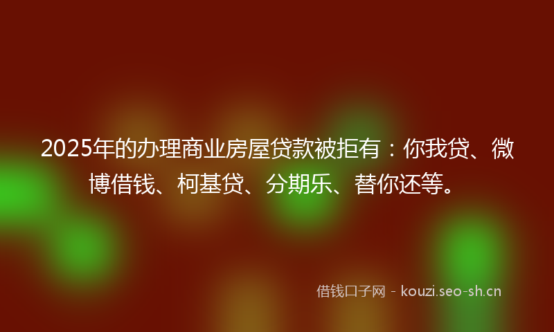 2025年的办理商业房屋贷款被拒有：你我贷、微博借钱、柯基贷、分期乐、替你还等。