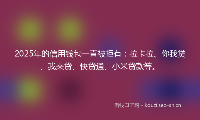 2025年的信用钱包一直被拒有：拉卡拉、你我贷、我来贷、快贷通、小米贷款等。