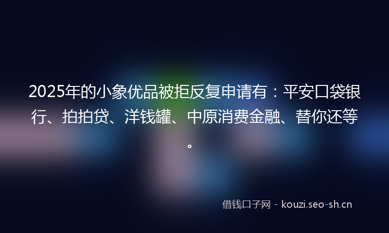 2025年的小象优品被拒反复申请有：平安口袋银行、拍拍贷、洋钱罐、中原消费金融、替你还等。
