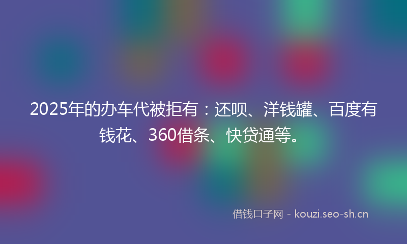 2025年的办车代被拒有:还呗、洋钱罐、百度有钱花、360借条、快贷通等。