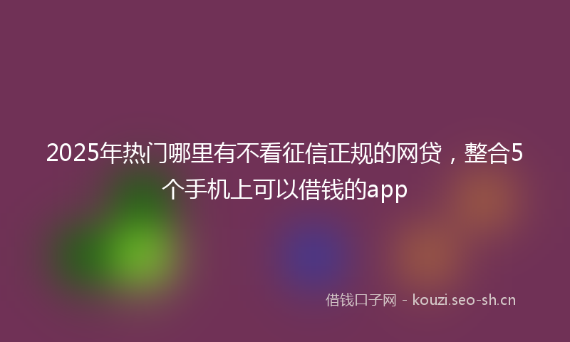 2025年热门哪里有不看征信正规的网贷，整合5个手机上可以借钱的app