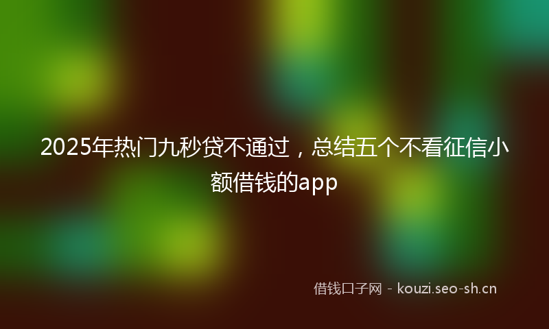 2025年热门九秒贷不通过，总结五个不看征信小额借钱的app