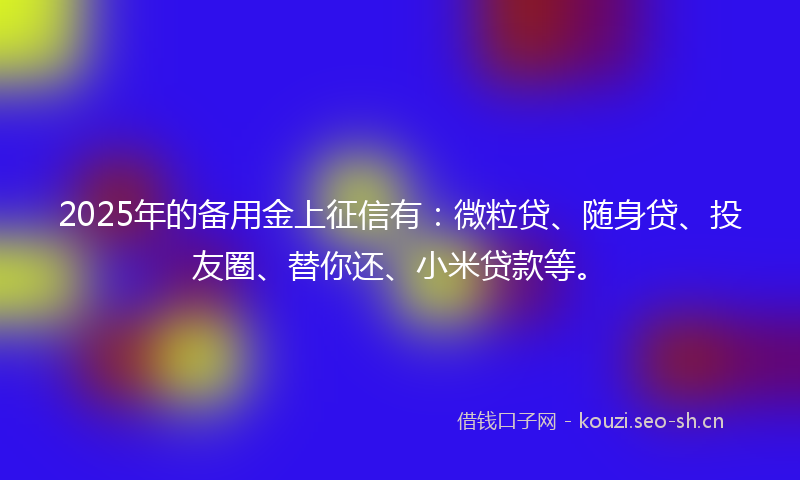 2025年的备用金上征信有：微粒贷、随身贷、投友圈、替你还、小米贷款等。