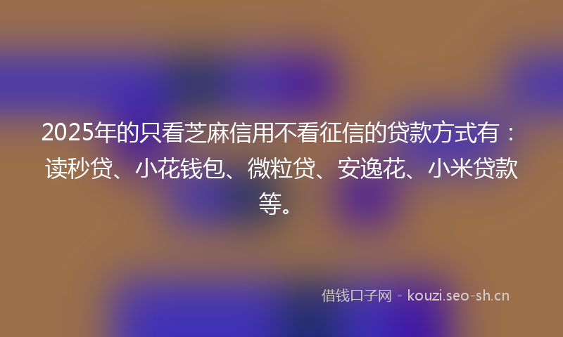 2025年的只看芝麻信用不看征信的贷款方式有：读秒贷、小花钱包、微粒贷、安逸花、小米贷款等。