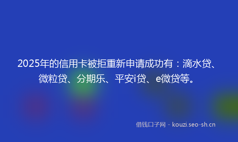 2025年的信用卡被拒重新申请成功有：滴水贷、微粒贷、分期乐、平安i贷、e微贷等。