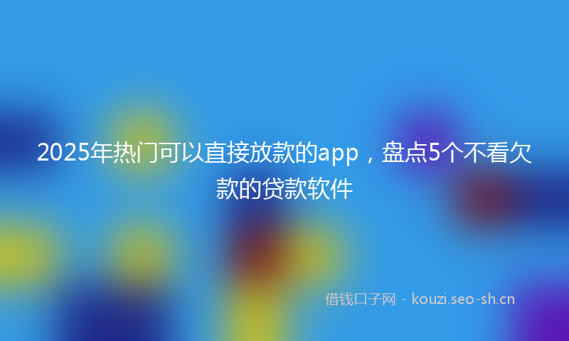 2025年热门可以直接放款的app，盘点5个不看欠款的贷款软件
