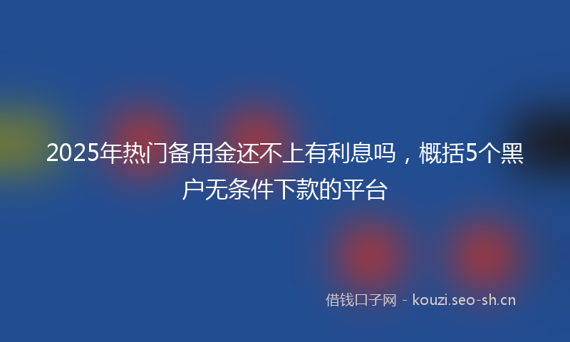 2025年热门备用金还不上有利息吗，概括5个黑户无条件下款的平台