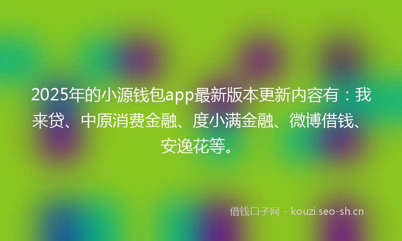 2025年的小源钱包app最新版本更新内容有：我来贷、中原消费金融、度小满金融、微博借钱、安逸花等。