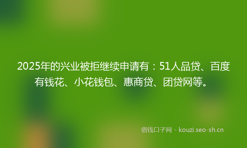 2025年的兴业被拒继续申请有：51人品贷、百度有钱花、小花钱包、惠商贷、团贷网等。