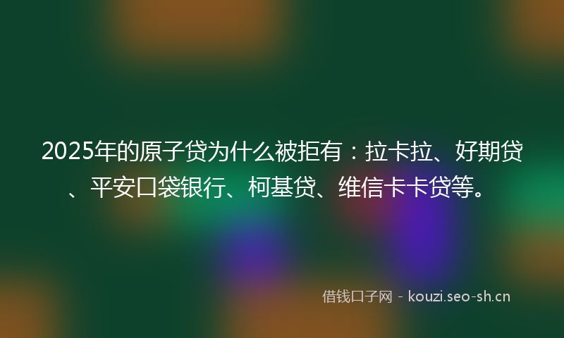 2025年的原子贷为什么被拒有：拉卡拉、好期贷、平安口袋银行、柯基贷、维信卡卡贷等。