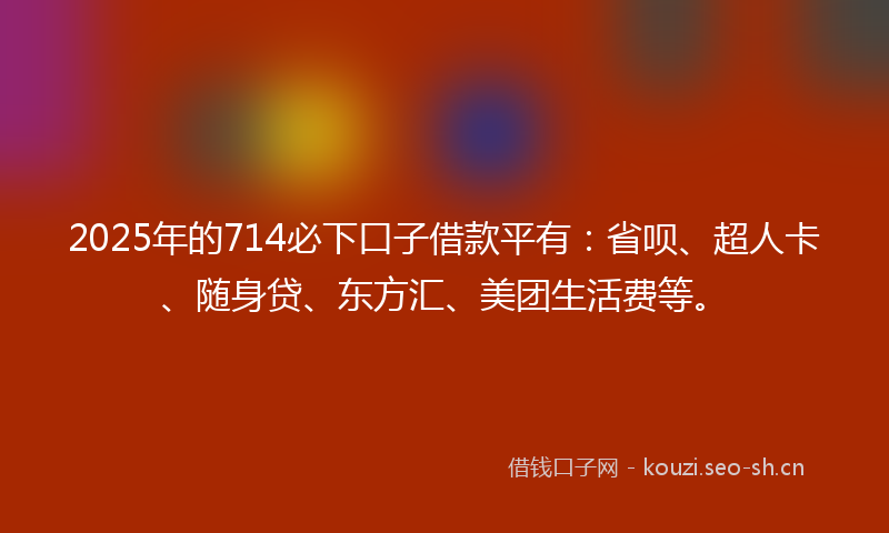 2025年的714必下口子借款平有：省呗、超人卡、随身贷、东方汇、美团生活费等。