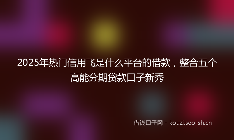 2025年热门信用飞是什么平台的借款，整合五个高能分期贷款口子新秀