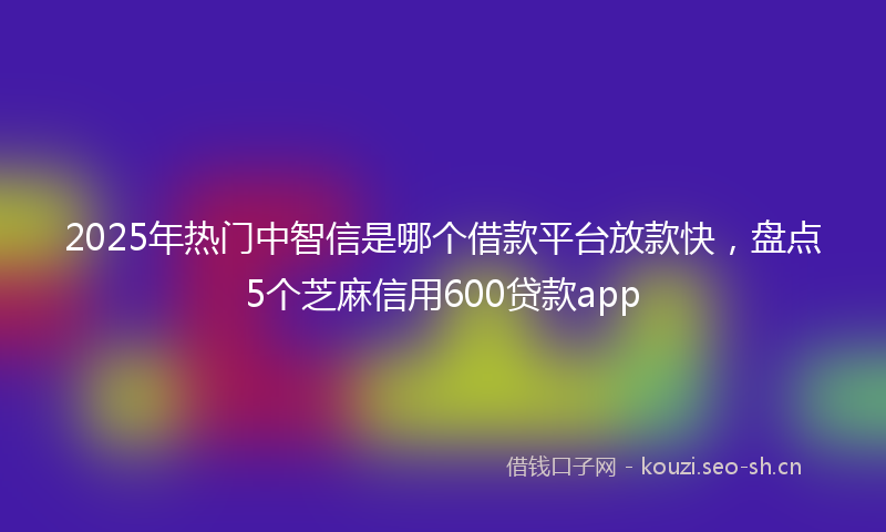 2025年热门中智信是哪个借款平台放款快，盘点5个芝麻信用600贷款app