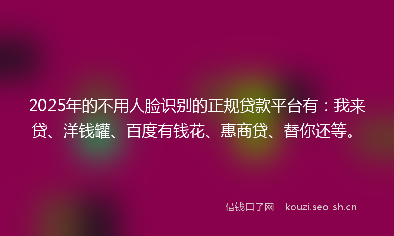 2025年的不用人脸识别的正规贷款平台有：我来贷、洋钱罐、百度有钱花、惠商贷、替你还等。