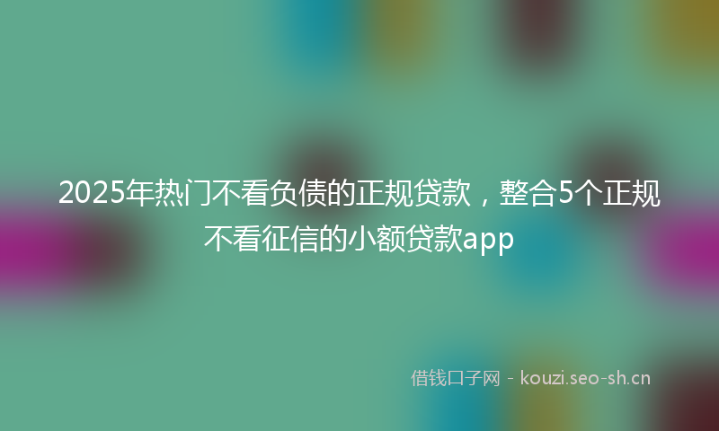 2025年热门不看负债的正规贷款，整合5个正规不看征信的小额贷款app