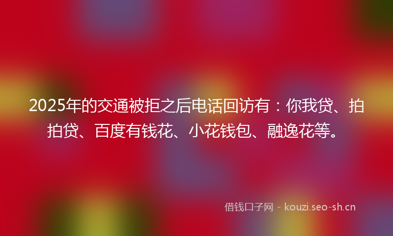 2025年的交通被拒之后电话回访有：你我贷、拍拍贷、百度有钱花、小花钱包、融逸花等。