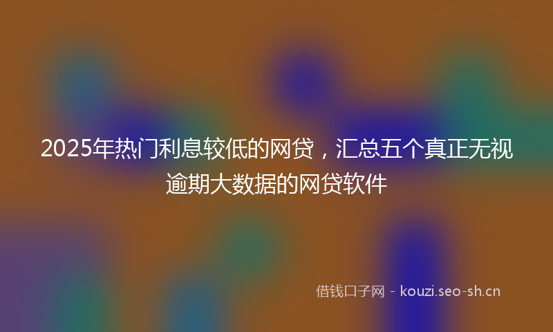 2025年热门利息较低的网贷，汇总五个真正无视逾期大数据的网贷软件