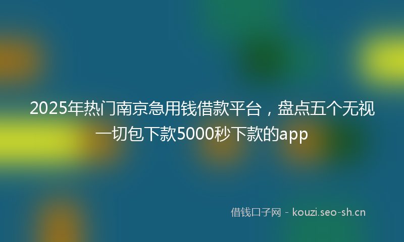 2025年热门南京急用钱借款平台，盘点五个无视一切包下款5000秒下款的app