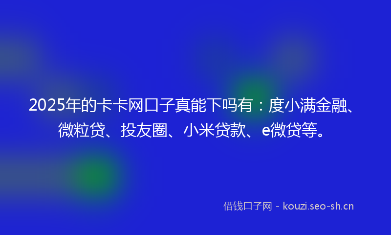 2025年的卡卡网口子真能下吗有：度小满金融、微粒贷、投友圈、小米贷款、e微贷等。