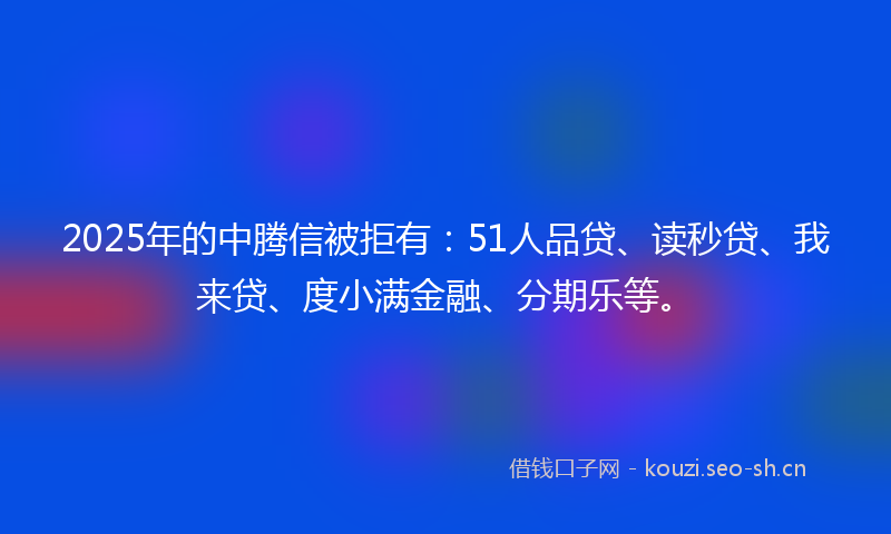 2025年的中腾信被拒有：51人品贷、读秒贷、我来贷、度小满金融、分期乐等。