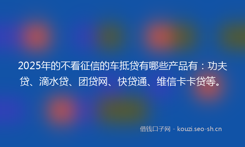2025年的不看征信的车抵贷有哪些产品有：功夫贷、滴水贷、团贷网、快贷通、维信卡卡贷等。