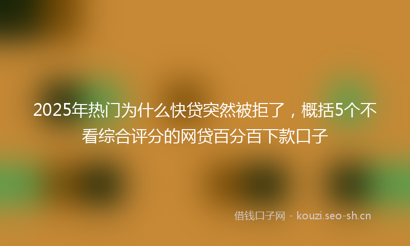 2025年热门为什么快贷突然被拒了，概括5个不看综合评分的网贷百分百下款口子