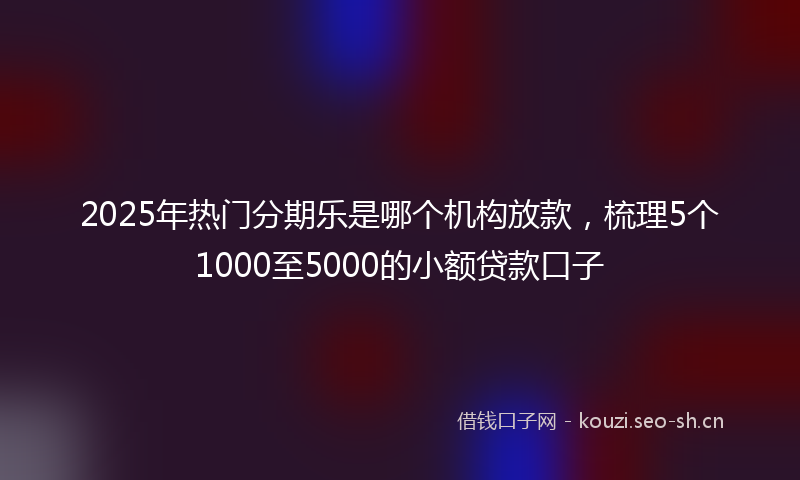2025年热门分期乐是哪个机构放款，梳理5个1000至5000的小额贷款口子