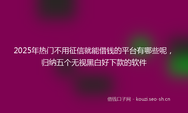 2025年热门不用征信就能借钱的平台有哪些呢，归纳五个无视黑白好下款的软件