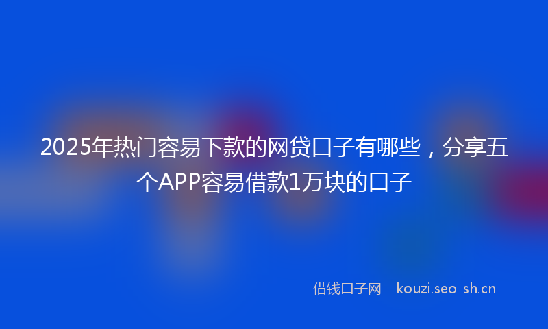 2025年热门容易下款的网贷口子有哪些，分享五个APP容易借款1万块的口子