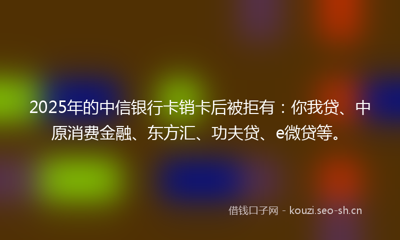 2025年的中信银行卡销卡后被拒有：你我贷、中原消费金融、东方汇、功夫贷、e微贷等。