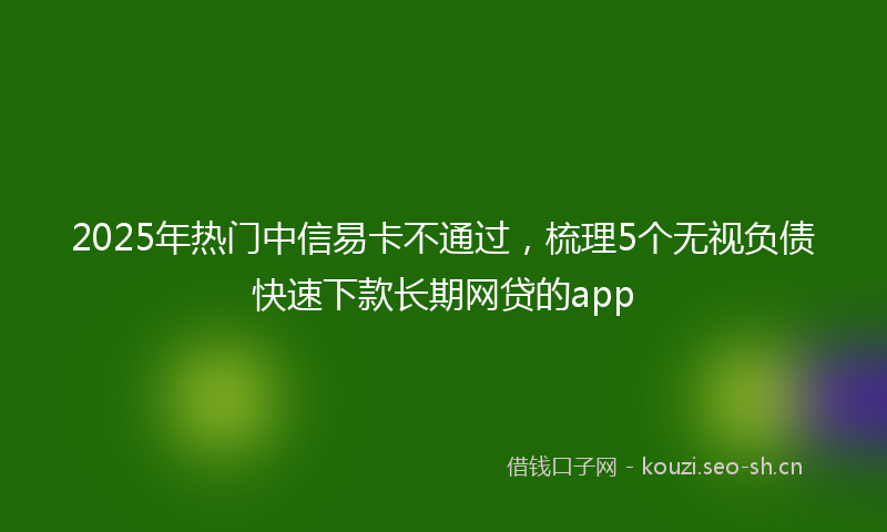 2025年热门中信易卡不通过，梳理5个无视负债快速下款长期网贷的app