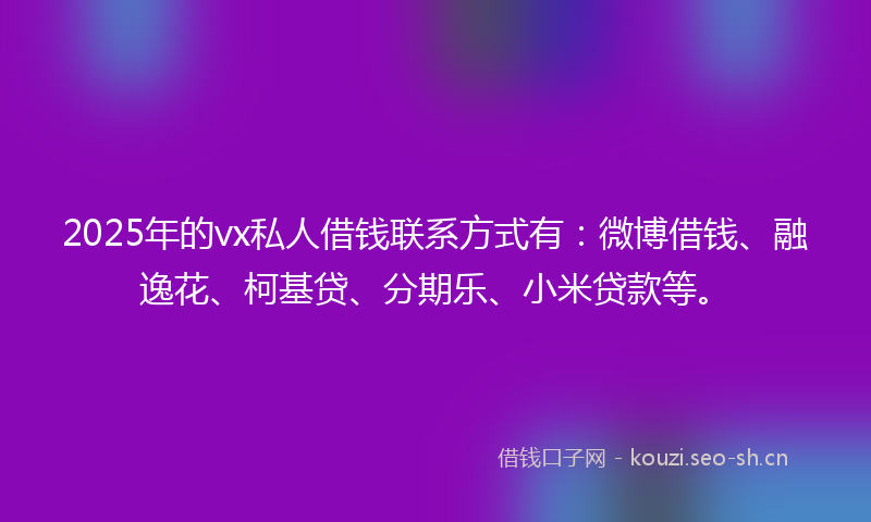 2025年的vx私人借钱联系方式有：微博借钱、融逸花、柯基贷、分期乐、小米贷款等。