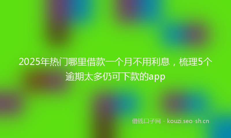 2025年热门哪里借款一个月不用利息，梳理5个逾期太多仍可下款的app