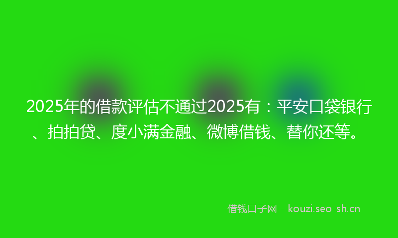 2025年的借款评估不通过2025有：平安口袋银行、拍拍贷、度小满金融、微博借钱、替你还等。