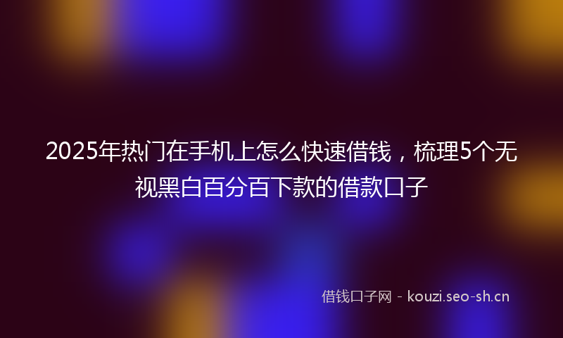 2025年热门在手机上怎么快速借钱，梳理5个无视黑白百分百下款的借款口子