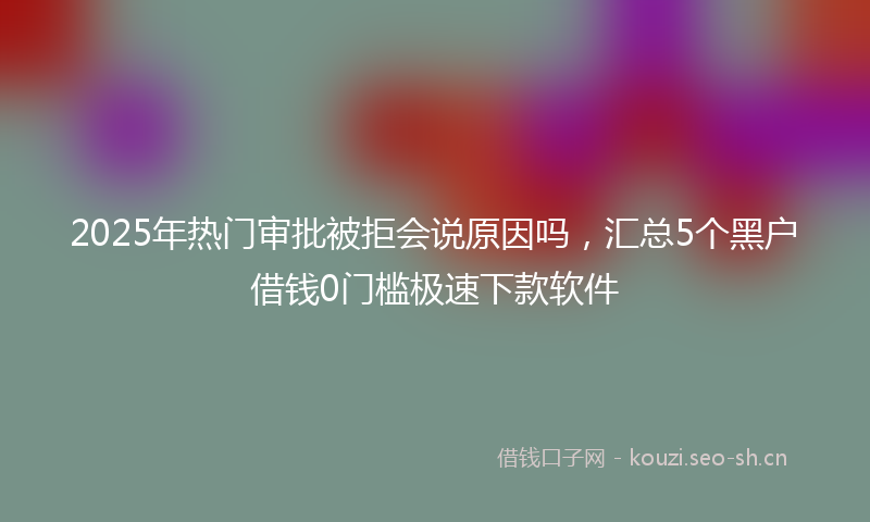 2025年热门审批被拒会说原因吗，汇总5个黑户借钱0门槛极速下款软件