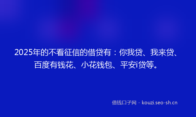 2025年的不看征信的借贷有：你我贷、我来贷、百度有钱花、小花钱包、平安i贷等。
