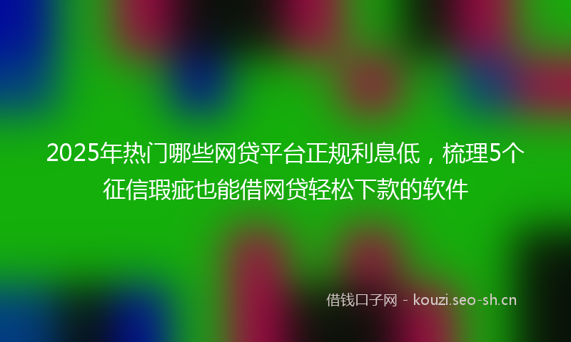 2025年热门哪些网贷平台正规利息低，梳理5个征信瑕疵也能借网贷轻松下款的软件