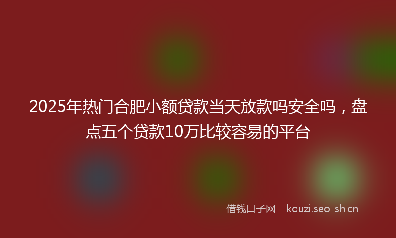 2025年热门合肥小额贷款当天放款吗安全吗，盘点五个贷款10万比较容易的平台