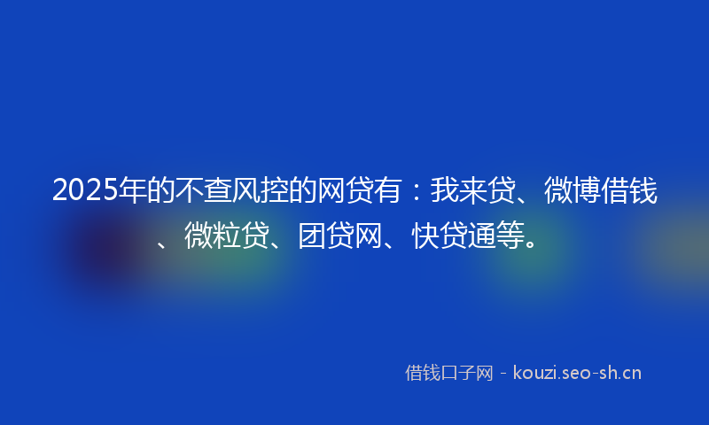 2025年的不查风控的网贷有：我来贷、微博借钱、微粒贷、团贷网、快贷通等。