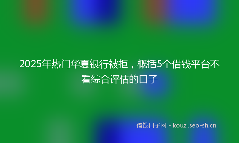2025年热门华夏银行被拒，概括5个借钱平台不看综合评估的口子