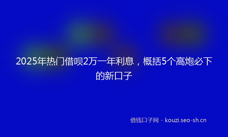 2025年热门借呗2万一年利息，概括5个高炮必下的新口子